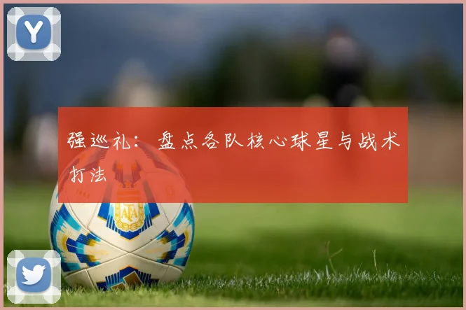 强巡礼：盘点各队核心球星与战术打法