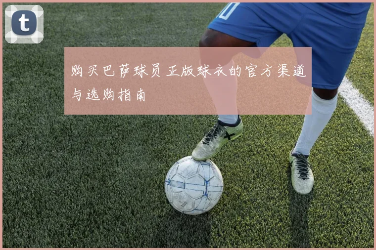 购买巴萨球员正版球衣的官方渠道与选购指南