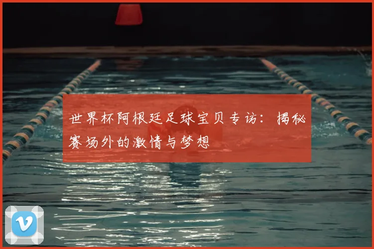 世界杯阿根廷足球宝贝专访：揭秘赛场外的激情与梦想
