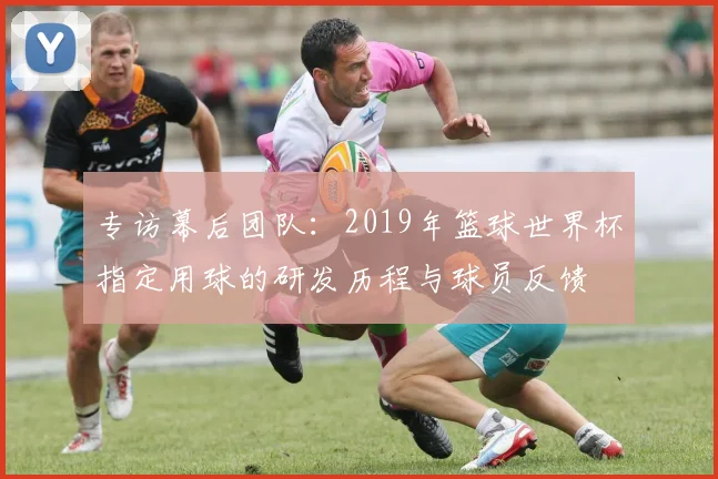 专访幕后团队：2019年篮球世界杯指定用球的研发历程与球员反馈