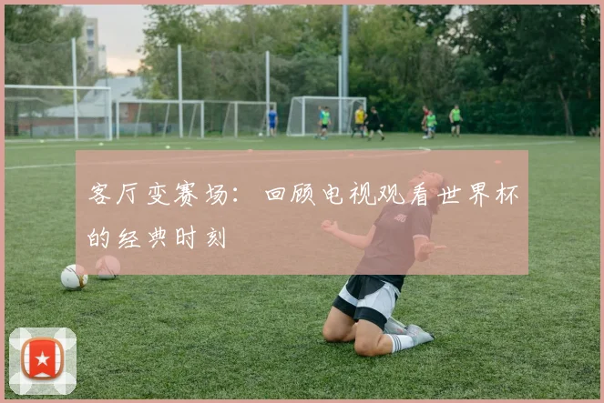 客厅变赛场：回顾电视观看世界杯的经典时刻