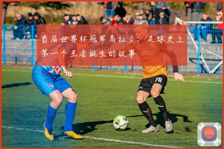 首届世界杯冠军乌拉圭：足球史上第一个王者诞生的故事