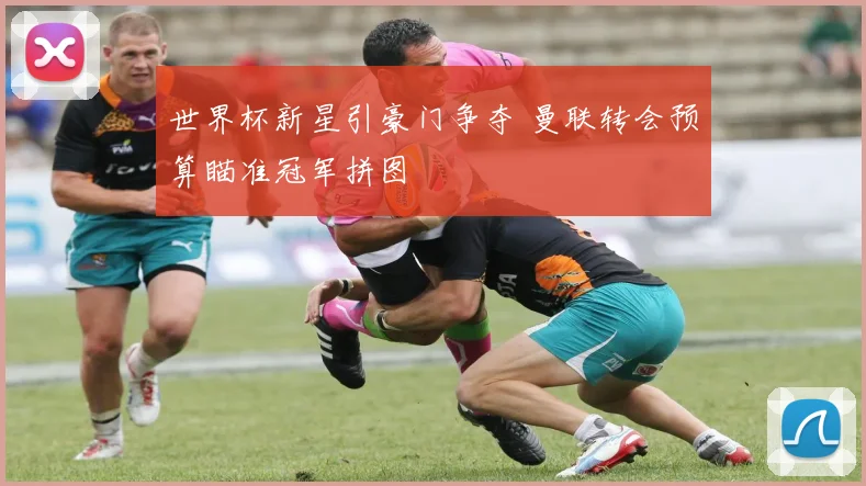 世界杯新星引豪门争夺 曼联转会预算瞄准冠军拼图