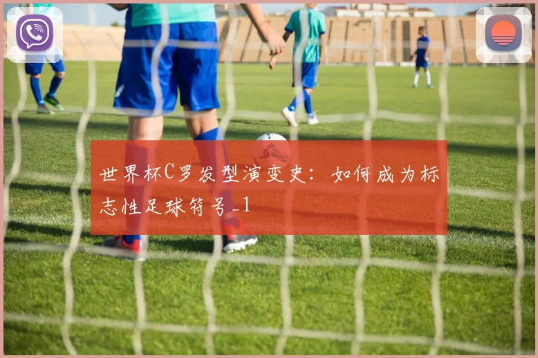 世界杯C罗发型演变史：如何成为标志性足球符号_1