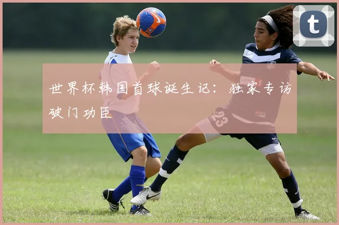 世界杯韩国首球诞生记：独家专访破门功臣